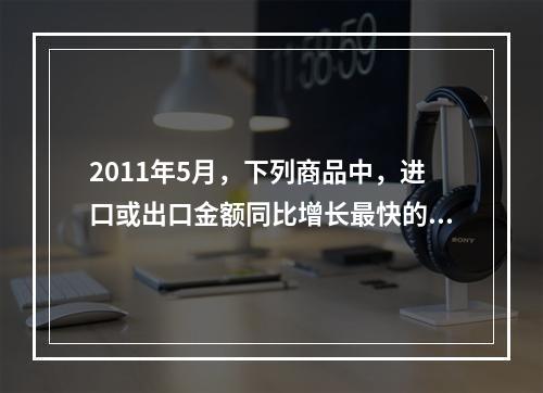 2011年5月，下列商品中，进口或出口金额同比增长最快的是（