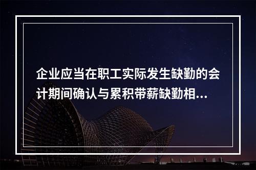 企业应当在职工实际发生缺勤的会计期间确认与累积带薪缺勤相关的