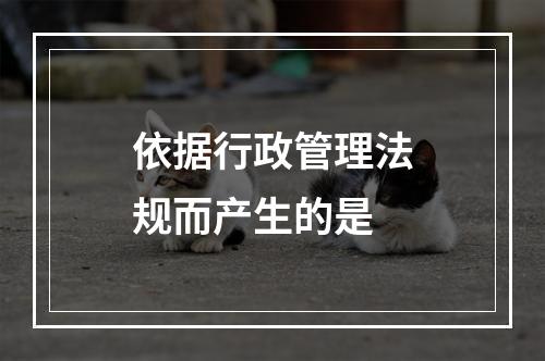 依据行政管理法规而产生的是