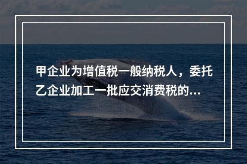 甲企业为增值税一般纳税人，委托乙企业加工一批应交消费税的W材