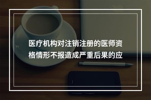 医疗机构对注销注册的医师资格情形不报造成严重后果的应