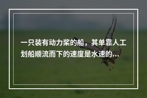 一只装有动力桨的船，其单靠人工划船顺流而下的速度是水速的3