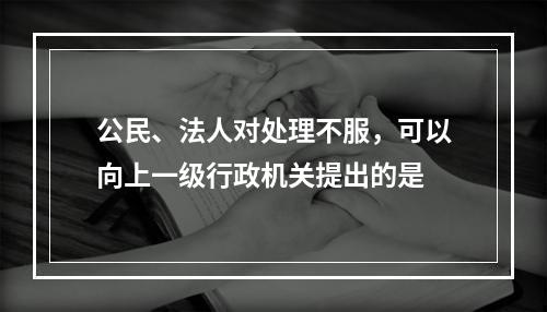 公民、法人对处理不服，可以向上一级行政机关提出的是