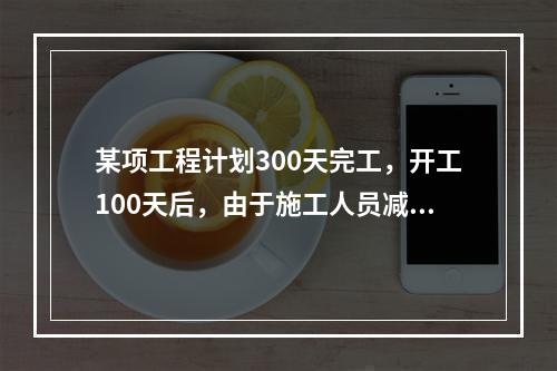 某项工程计划300天完工，开工100天后，由于施工人员减少