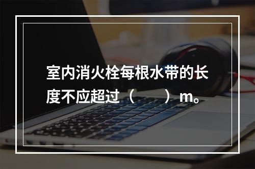 室内消火栓每根水带的长度不应超过（  ）m。