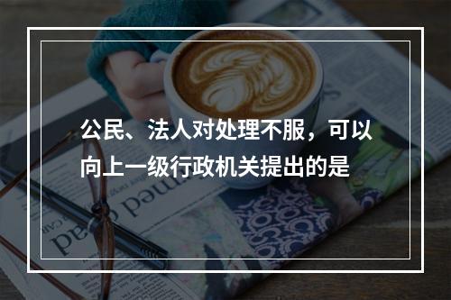 公民、法人对处理不服，可以向上一级行政机关提出的是