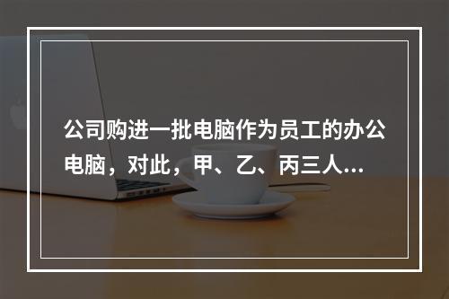 公司购进一批电脑作为员工的办公电脑，对此，甲、乙、丙三人各