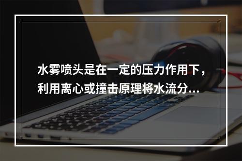 水雾喷头是在一定的压力作用下，利用离心或撞击原理将水流分解成