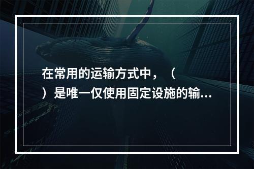 在常用的运输方式中，（    ）是唯一仅使用固定设施的输方式