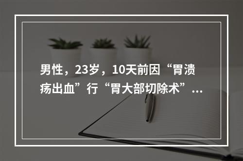 男性，23岁，10天前因“胃溃疡出血”行“胃大部切除术”，5