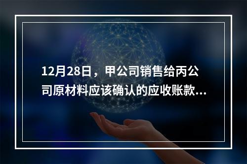 12月28日，甲公司销售给丙公司原材料应该确认的应收账款为（