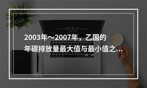 2003年～2007年，乙国的年碳排放量最大值与最小值之间的