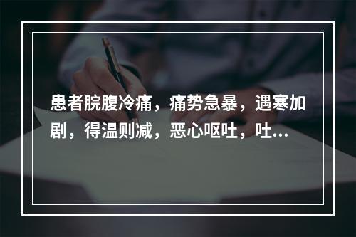 患者脘腹冷痛，痛势急暴，遇寒加剧，得温则减，恶心呕吐，吐后痛