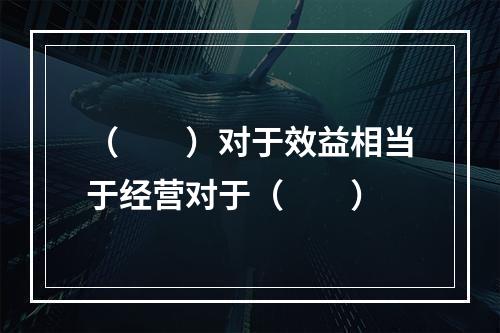 （　　）对于效益相当于经营对于（　　）