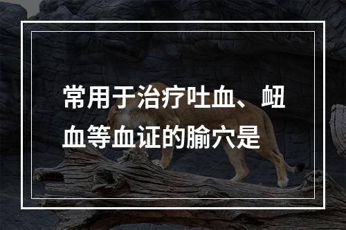 常用于治疗吐血、衄血等血证的腧穴是