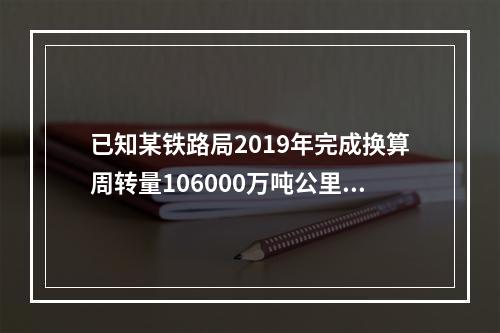 已知某铁路局2019年完成换算周转量106000万吨公里，当