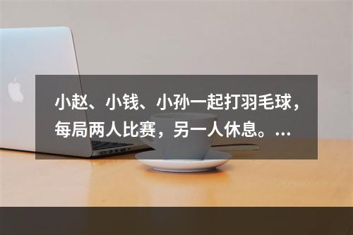 小赵、小钱、小孙一起打羽毛球，每局两人比赛，另一人休息。三