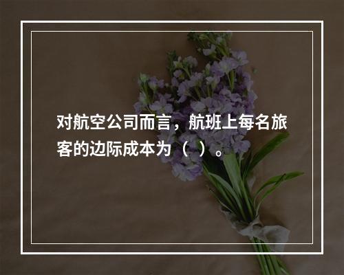 对航空公司而言，航班上每名旅客的边际成本为（   ）。