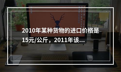 2010年某种货物的进口价格是15元/公斤，2011年该货