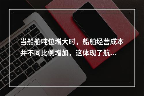 当船舶吨位增大时，船舶经营成本并不同比例增加，这体现了航运业