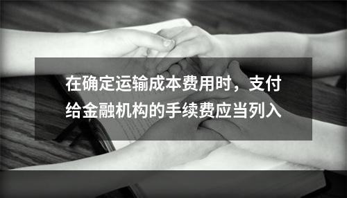 在确定运输成本费用时，支付给金融机构的手续费应当列入