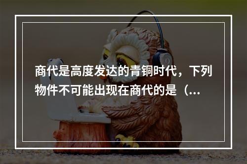 商代是高度发达的青铜时代，下列物件不可能出现在商代的是（　