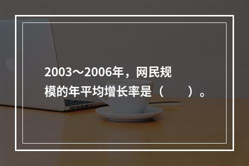 2003～2006年，网民规模的年平均增长率是（　　）。