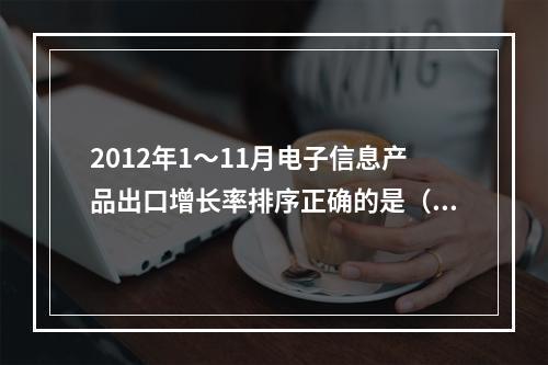 2012年1～11月电子信息产品出口增长率排序正确的是（　　