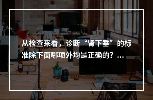 从检查来看，诊断“肾下垂”的标准除下面哪项外均是正确的？（　