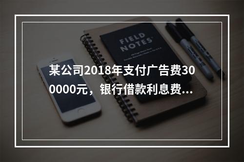 某公司2018年支付广告费300000元，银行借款利息费用2