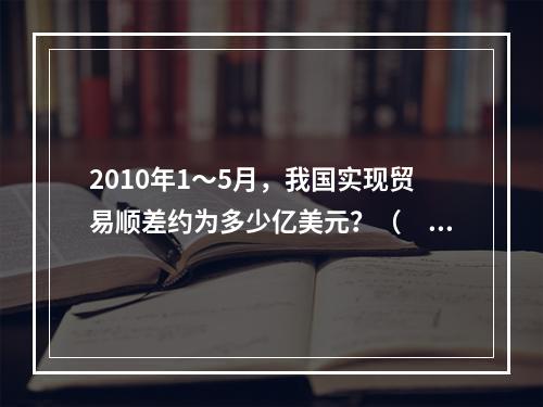 2010年1～5月，我国实现贸易顺差约为多少亿美元？（　　）