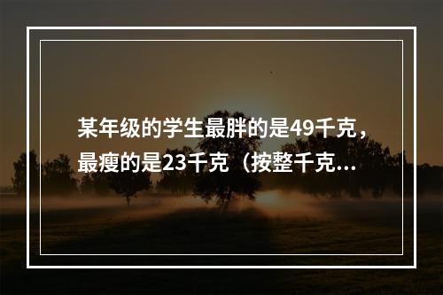 某年级的学生最胖的是49千克，最瘦的是23千克（按整千克计