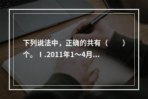 下列说法中，正确的共有（　　）个。Ⅰ.2011年1～4月，我