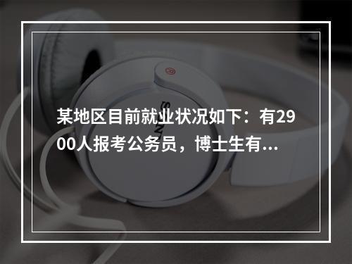 某地区目前就业状况如下：有2900人报考公务员，博士生有4