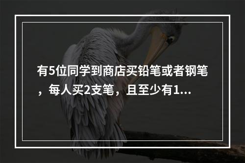 有5位同学到商店买铅笔或者钢笔，每人买2支笔，且至少有1人