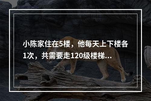 小陈家住在5楼，他每天上下楼各1次，共需要走120级楼梯。