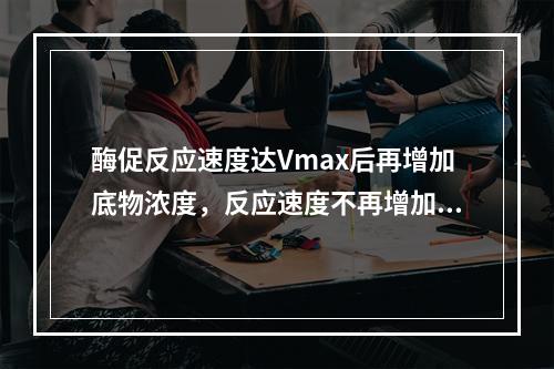 酶促反应速度达Vmax后再增加底物浓度，反应速度不再增加的原