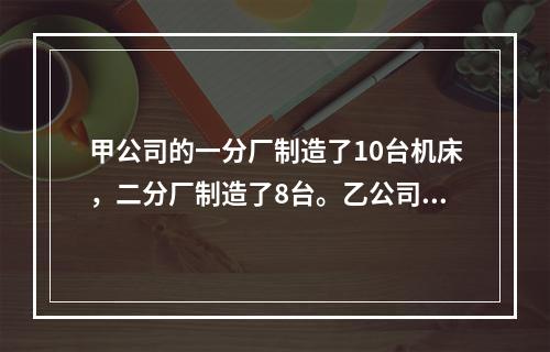 甲公司的一分厂制造了10台机床，二分厂制造了8台。乙公司向