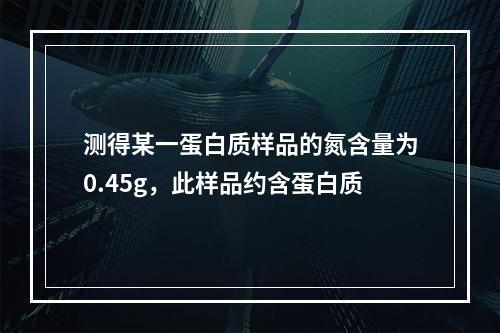 测得某一蛋白质样品的氮含量为0.45g，此样品约含蛋白质