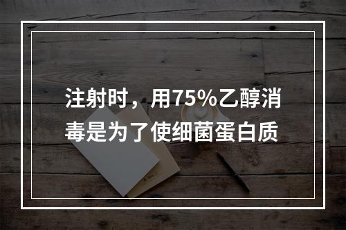 注射时，用75％乙醇消毒是为了使细菌蛋白质