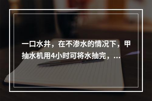 一口水井，在不渗水的情况下，甲抽水机用4小时可将水抽完，乙