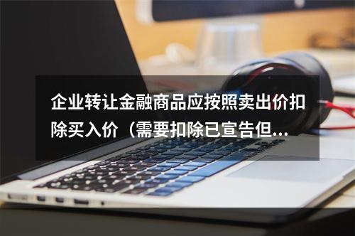 企业转让金融商品应按照卖出价扣除买入价（需要扣除已宣告但尚未