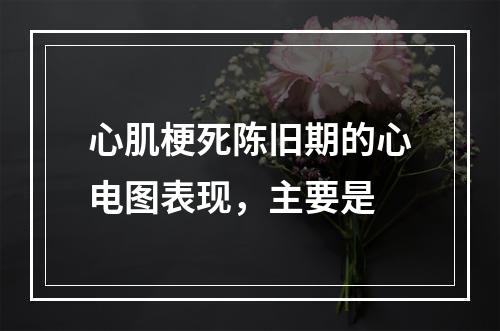 心肌梗死陈旧期的心电图表现，主要是