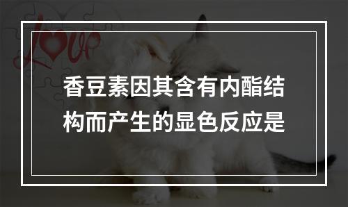 香豆素因其含有内酯结构而产生的显色反应是