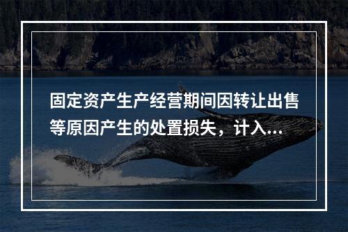 固定资产生产经营期间因转让出售等原因产生的处置损失，计入营业