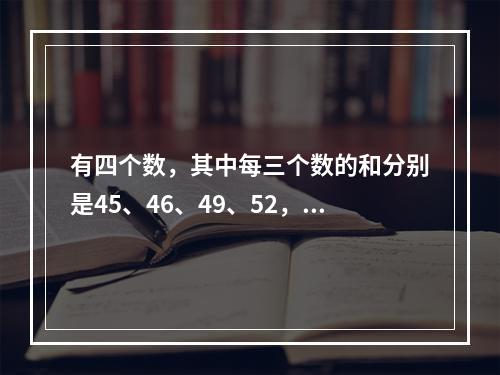 有四个数，其中每三个数的和分别是45、46、49、52，那