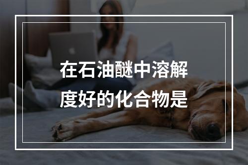 在石油醚中溶解度好的化合物是