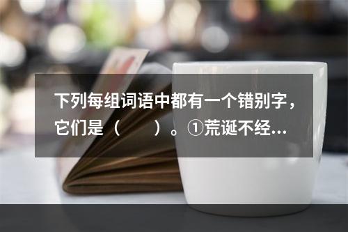 下列每组词语中都有一个错别字，它们是（　　）。①荒诞不经　