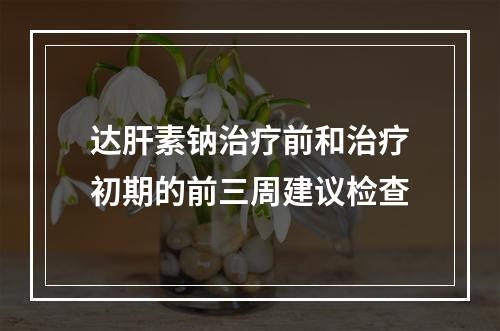 达肝素钠治疗前和治疗初期的前三周建议检查