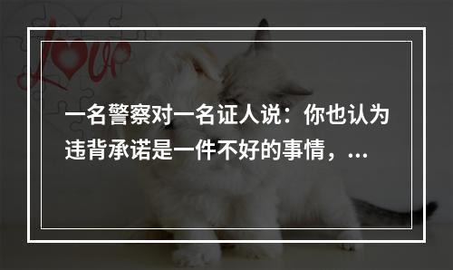 一名警察对一名证人说：你也认为违背承诺是一件不好的事情，但